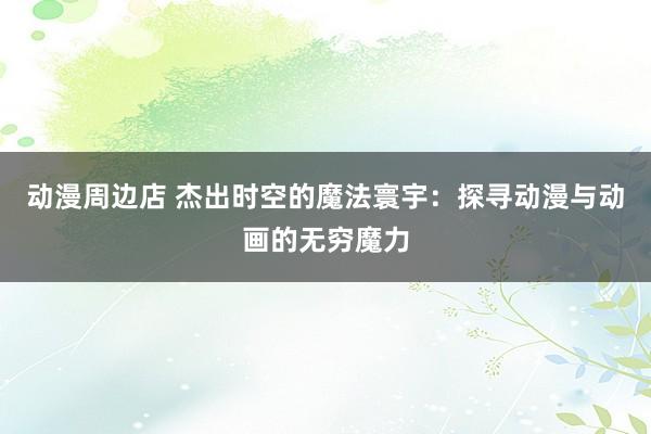 动漫周边店 杰出时空的魔法寰宇：探寻动漫与动画的无穷魔力