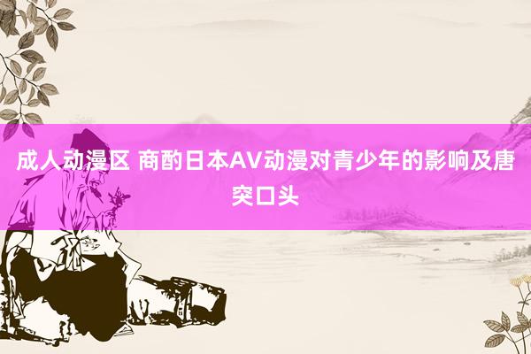 成人动漫区 商酌日本AV动漫对青少年的影响及唐突口头