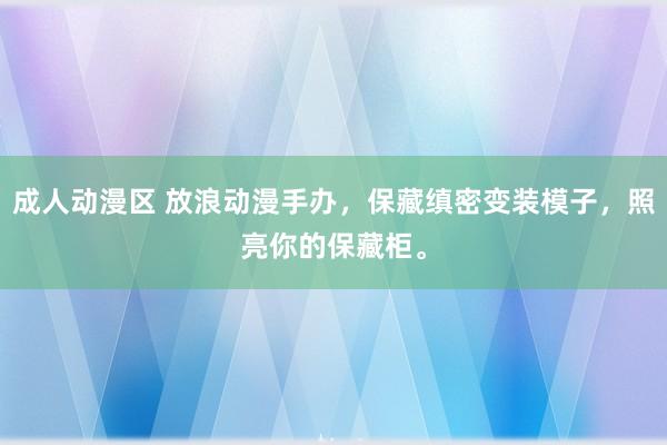 成人动漫区 放浪动漫手办，保藏缜密变装模子，照亮你的保藏柜。