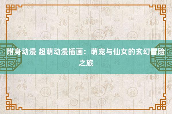 附身动漫 超萌动漫插画：萌宠与仙女的玄幻冒险之旅