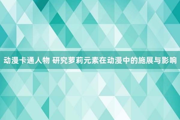 动漫卡通人物 研究萝莉元素在动漫中的施展与影响