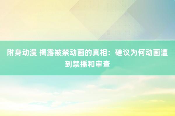 附身动漫 揭露被禁动画的真相：磋议为何动画遭到禁播和审查