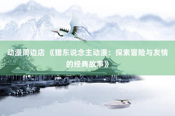 动漫周边店 《猎东说念主动漫：探索冒险与友情的经典故事》