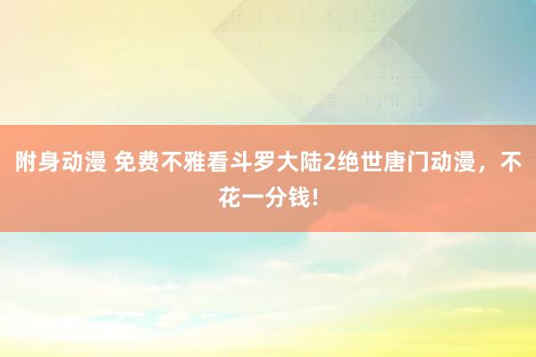附身动漫 免费不雅看斗罗大陆2绝世唐门动漫，不花一分钱!