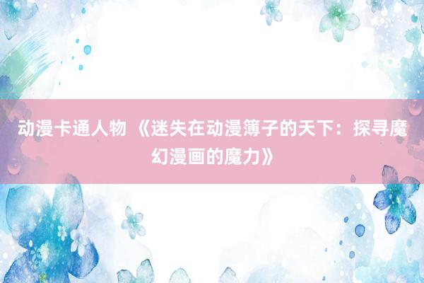 动漫卡通人物 《迷失在动漫簿子的天下：探寻魔幻漫画的魔力》