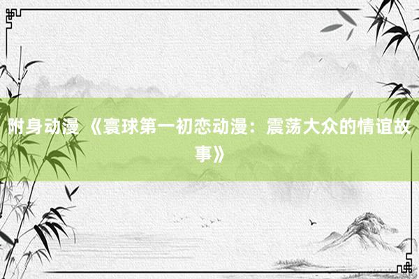 附身动漫 《寰球第一初恋动漫：震荡大众的情谊故事》