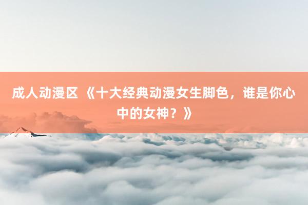 成人动漫区 《十大经典动漫女生脚色，谁是你心中的女神？》