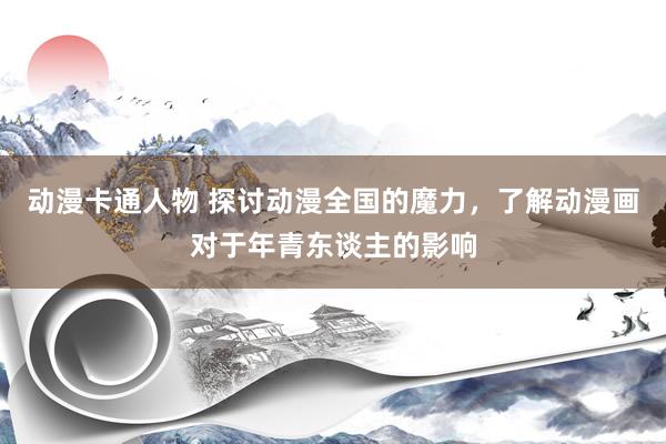 动漫卡通人物 探讨动漫全国的魔力，了解动漫画对于年青东谈主的影响