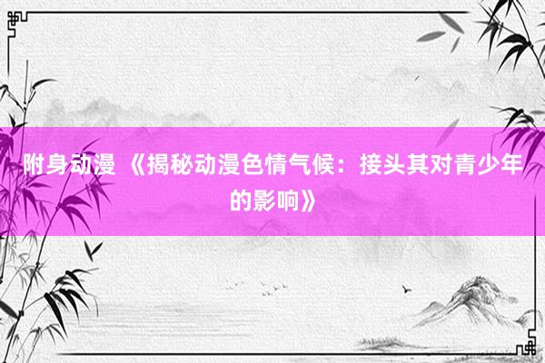 附身动漫 《揭秘动漫色情气候：接头其对青少年的影响》