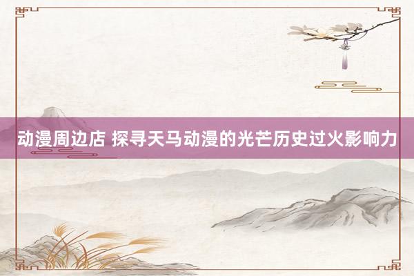 动漫周边店 探寻天马动漫的光芒历史过火影响力