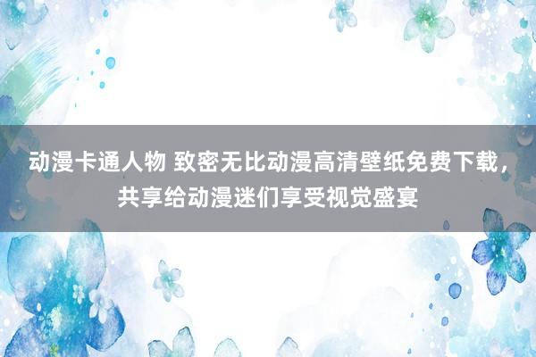 动漫卡通人物 致密无比动漫高清壁纸免费下载，共享给动漫迷们享受视觉盛宴