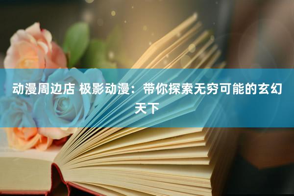 动漫周边店 极影动漫：带你探索无穷可能的玄幻天下
