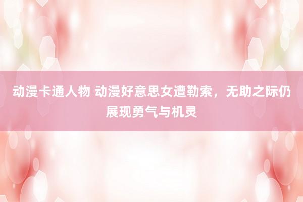 动漫卡通人物 动漫好意思女遭勒索，无助之际仍展现勇气与机灵