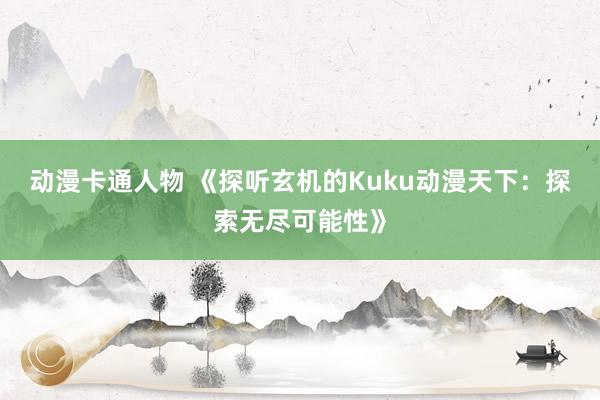 动漫卡通人物 《探听玄机的Kuku动漫天下：探索无尽可能性》