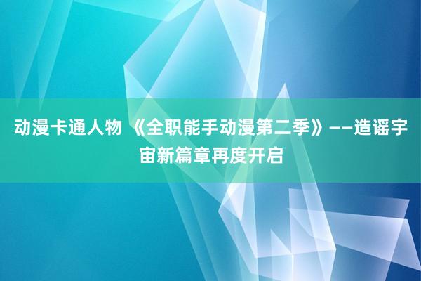 动漫卡通人物 《全职能手动漫第二季》——造谣宇宙新篇章再度开启