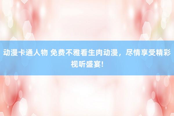动漫卡通人物 免费不雅看生肉动漫，尽情享受精彩视听盛宴!