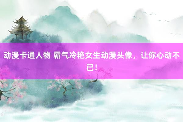 动漫卡通人物 霸气冷艳女生动漫头像，让你心动不已！