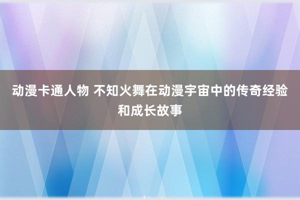 动漫卡通人物 不知火舞在动漫宇宙中的传奇经验和成长故事