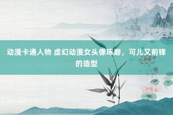 动漫卡通人物 虚幻动漫女头像琢磨，可儿又前锋的造型