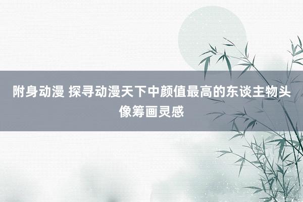 附身动漫 探寻动漫天下中颜值最高的东谈主物头像筹画灵感
