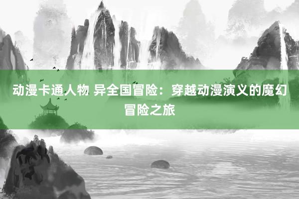 动漫卡通人物 异全国冒险：穿越动漫演义的魔幻冒险之旅