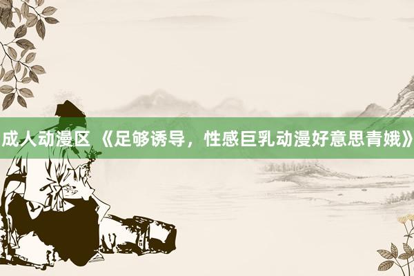 成人动漫区 《足够诱导，性感巨乳动漫好意思青娥》