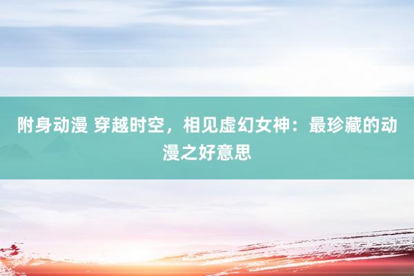 附身动漫 穿越时空，相见虚幻女神：最珍藏的动漫之好意思