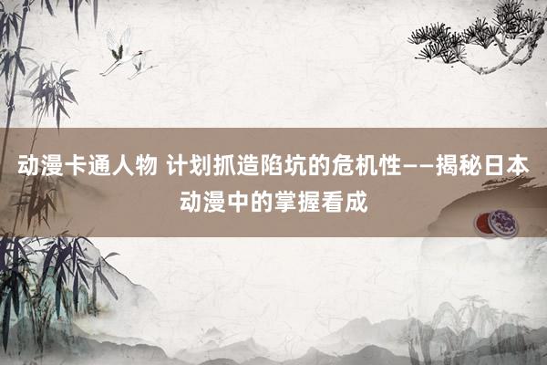 动漫卡通人物 计划抓造陷坑的危机性——揭秘日本动漫中的掌握看成