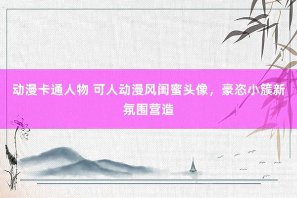 动漫卡通人物 可人动漫风闺蜜头像，豪恣小簇新氛围营造