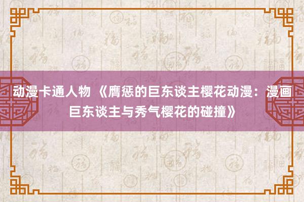 动漫卡通人物 《膺惩的巨东谈主樱花动漫：漫画巨东谈主与秀气樱花的碰撞》