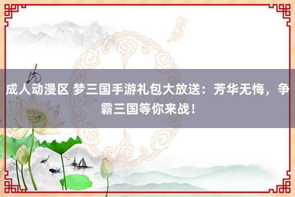 成人动漫区 梦三国手游礼包大放送：芳华无悔，争霸三国等你来战！