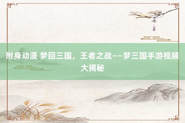 附身动漫 梦回三国，王者之战——梦三国手游视频大揭秘