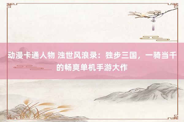 动漫卡通人物 浊世风浪录：独步三国，一骑当千的畅爽单机手游大作