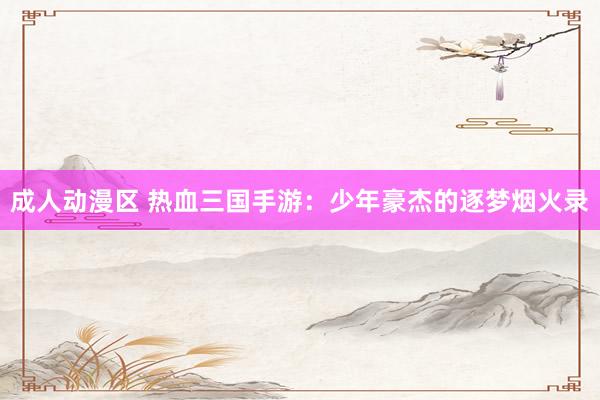 成人动漫区 热血三国手游：少年豪杰的逐梦烟火录