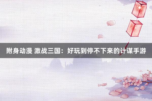 附身动漫 激战三国：好玩到停不下来的计谋手游