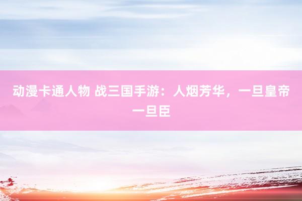 动漫卡通人物 战三国手游：人烟芳华，一旦皇帝一旦臣
