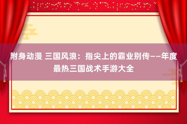 附身动漫 三国风浪：指尖上的霸业别传——年度最热三国战术手游大全