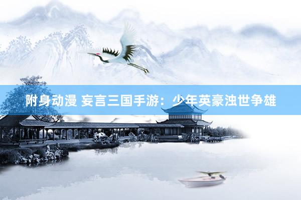 附身动漫 妄言三国手游：少年英豪浊世争雄