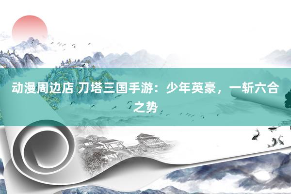 动漫周边店 刀塔三国手游：少年英豪，一斩六合之势