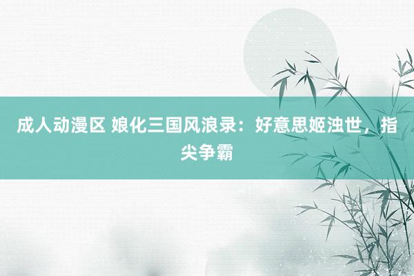 成人动漫区 娘化三国风浪录：好意思姬浊世，指尖争霸