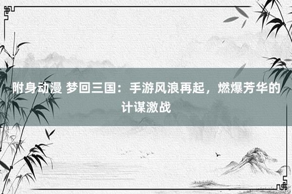 附身动漫 梦回三国：手游风浪再起，燃爆芳华的计谋激战