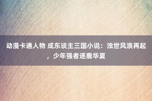 动漫卡通人物 成东谈主三国小说：浊世风浪再起，少年强者逐鹿华夏