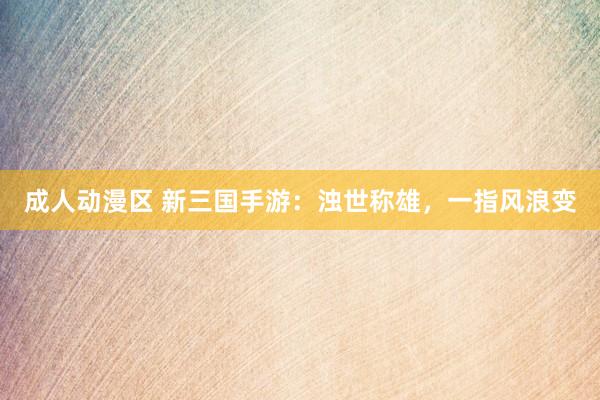 成人动漫区 新三国手游：浊世称雄，一指风浪变