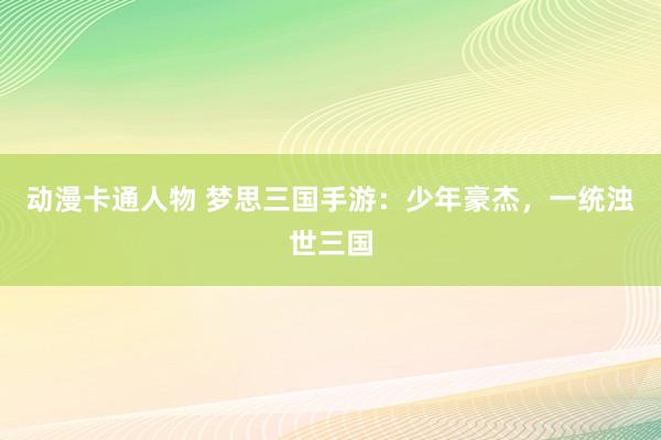动漫卡通人物 梦思三国手游：少年豪杰，一统浊世三国