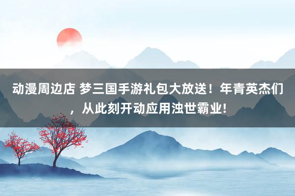 动漫周边店 梦三国手游礼包大放送！年青英杰们，从此刻开动应用浊世霸业!