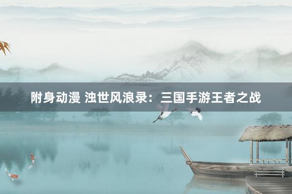 附身动漫 浊世风浪录：三国手游王者之战
