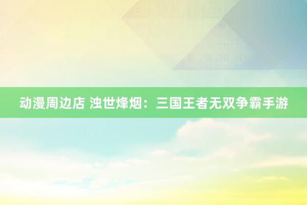 动漫周边店 浊世烽烟：三国王者无双争霸手游