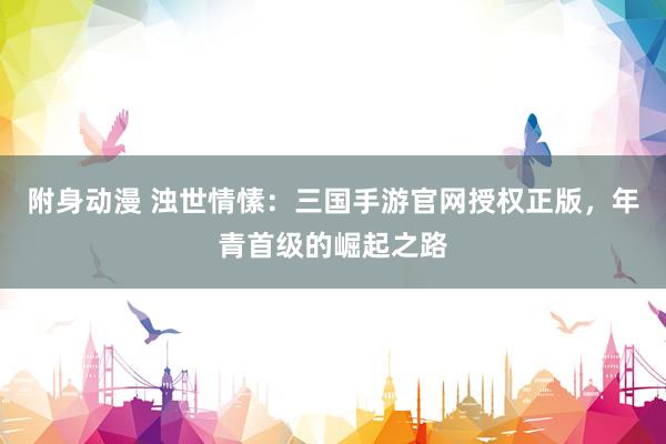 附身动漫 浊世情愫：三国手游官网授权正版，年青首级的崛起之路