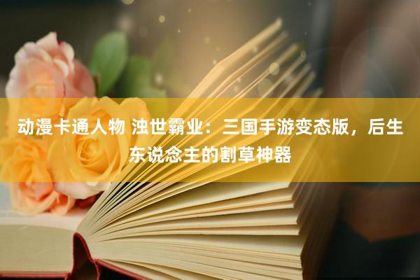 动漫卡通人物 浊世霸业：三国手游变态版，后生东说念主的割草神器