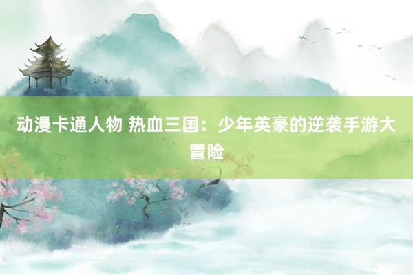 动漫卡通人物 热血三国：少年英豪的逆袭手游大冒险